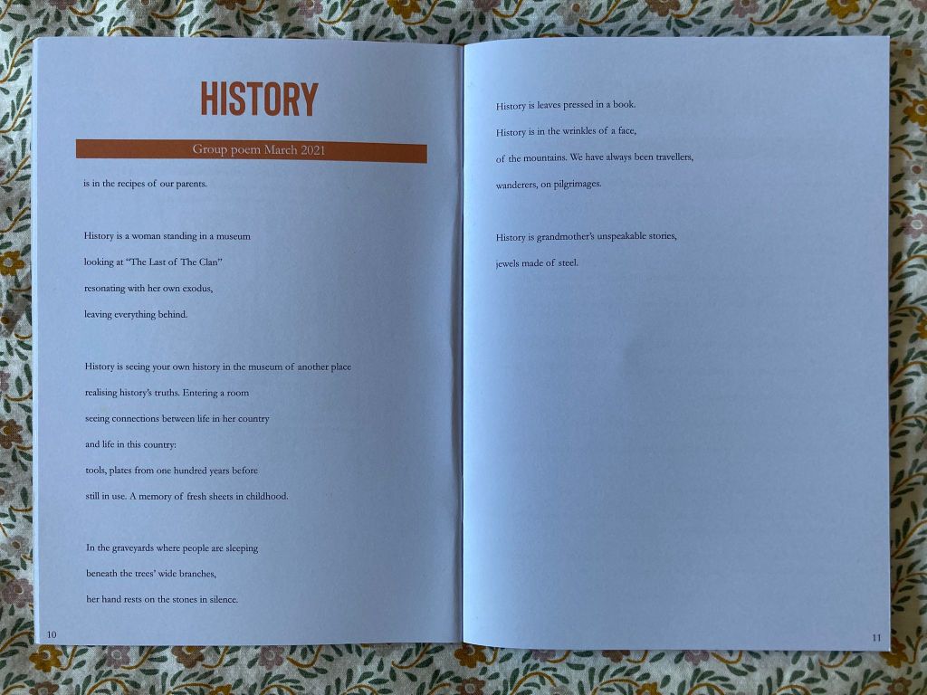 History
is in the recipes of our parents.
History is a woman standing in a museum
looking at "The Last of The Clan"
resonating with her own exodus,
leaving everything behind.
History is seeing your own history in the museum of another place
realising history's truths. Entering a room
seeing connections between life in her country
and life in this country:
tools, plates from one hundred years before
still in use. A memory of fresh sheet in childhood.
In the graveyards where people are sleeping
beneath the trees' wide branches,
her hand rests on the stones in silence.
History is leaves pressed in a book.
History is in the wrinkles of a face,
of the mountains. We have always been travellers,
wanderers, on pilgrimages.
History is grandmother's unspeakable stories,
jewels made of steel.